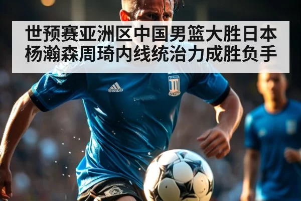 世预赛亚洲区中国男篮大胜日本 杨瀚森周琦内线统治力成胜负手